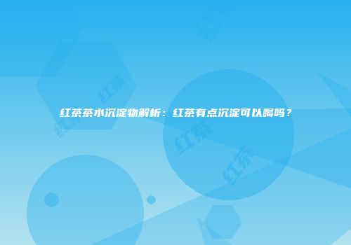 红茶茶水沉淀物解析：红茶有点沉淀可以喝吗？