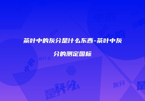 茶叶中的灰分是什么东西-茶叶中灰分的测定国标