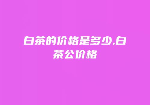 白茶的价格是多少,白茶公价格