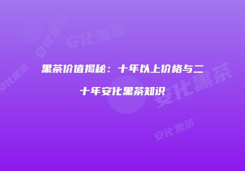 黑茶价值揭秘：十年以上价格与二十年安化黑茶知识