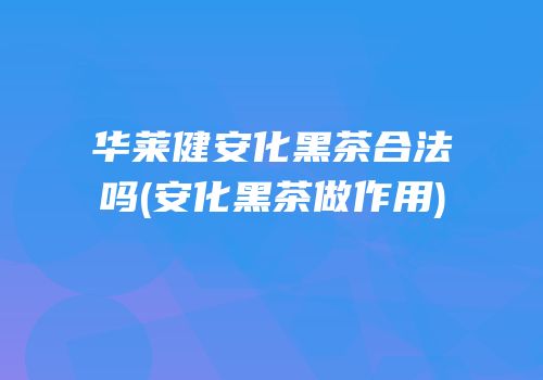 华莱健安化黑茶合法吗(安化黑茶做作用)
