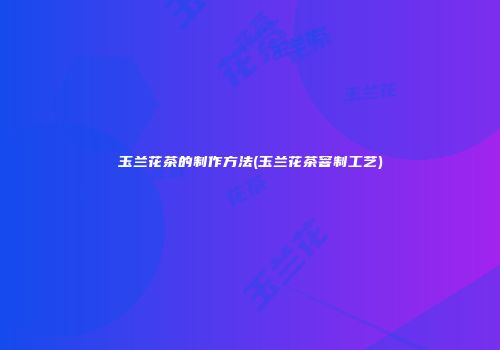 玉兰花茶的制作方法(玉兰花茶窨制工艺)