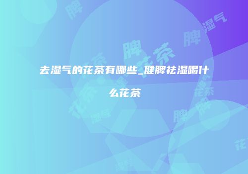 去湿气的花茶有哪些_健脾祛湿喝什么花茶