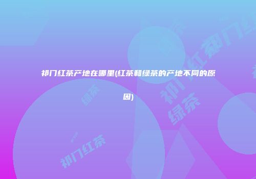祁门红茶产地在哪里(红茶和绿茶的产地不同的原因)