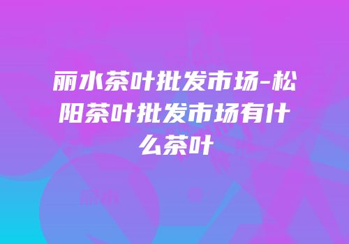 丽水茶叶批发市场-松阳茶叶批发市场有什么茶叶