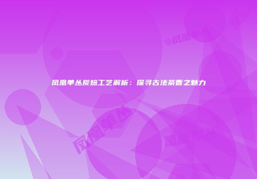 凤凰单丛炭焙工艺解析：探寻古法茶香之魅力