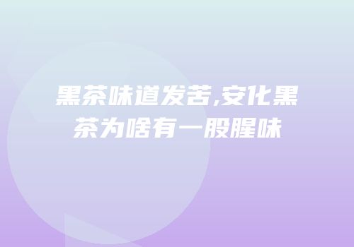 黑茶味道发苦,安化黑茶为啥有一股腥味