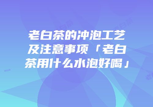 老白茶的冲泡工艺及注意事项「老白茶用什么水泡好喝」