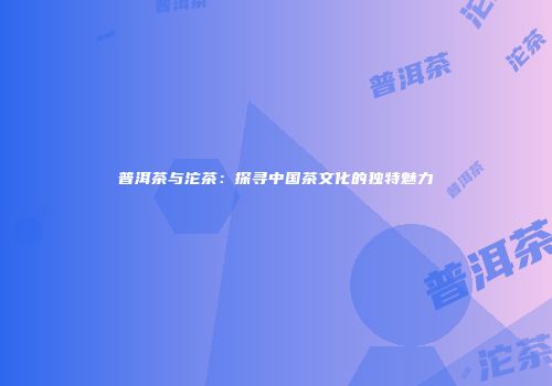 普洱茶与沱茶：探寻中国茶文化的独特魅力