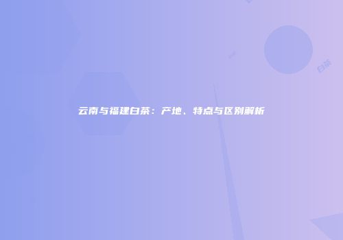 云南与福建白茶：产地、特点与区别解析