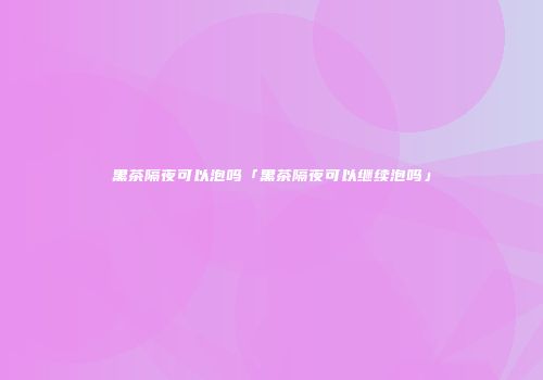 黑茶隔夜可以泡吗「黑茶隔夜可以继续泡吗」