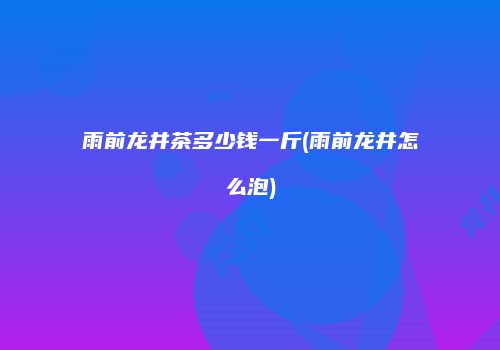 雨前龙井茶多少钱一斤(雨前龙井怎么泡)