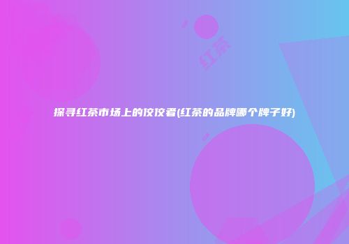 探寻红茶市场上的佼佼者(红茶的品牌哪个牌子好)