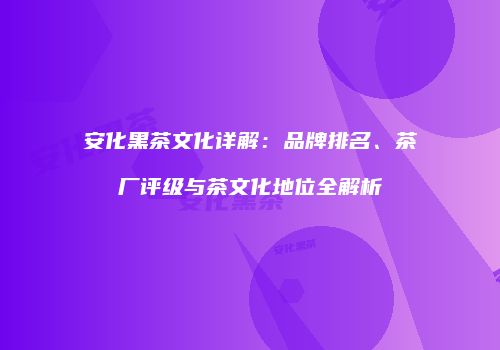 安化黑茶文化详解：品牌排名、茶厂评级与茶文化地位全解析