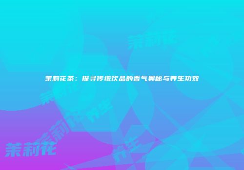 茉莉花茶：探寻传统饮品的香气奥秘与养生功效