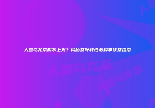 人参乌龙茶喝不上火？揭秘茶叶特性与科学饮茶指南