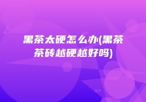 黑茶太硬怎么办(黑茶茶砖越硬越好吗)
