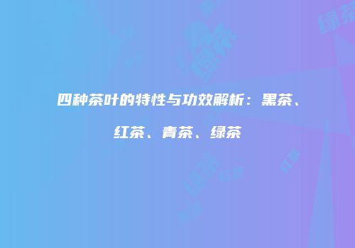 四种茶叶的特性与功效解析：黑茶、红茶、青茶、绿茶