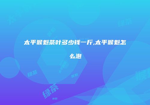 太平猴魁茶叶多少钱一斤,太平猴魁怎么泡