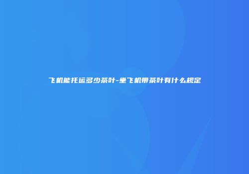 飞机能托运多少茶叶-坐飞机带茶叶有什么规定