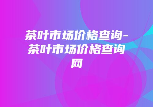 茶叶市场价格查询-茶叶市场价格查询网
