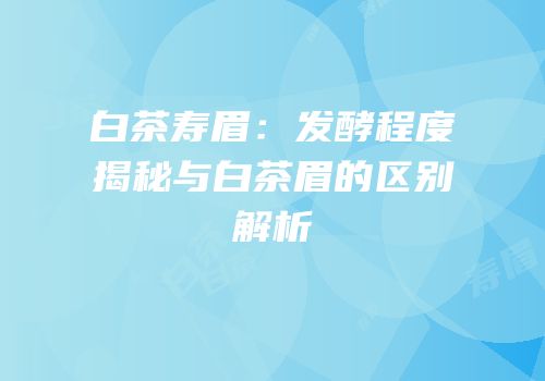 白茶寿眉：发酵程度揭秘与白茶眉的区别解析