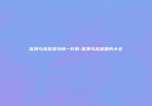 冻顶乌龙茶多少钱一斤呀-冻顶乌龙茶图片大全