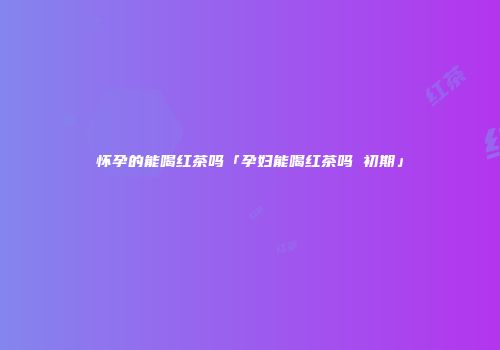 怀孕的能喝红茶吗「孕妇能喝红茶吗 初期」