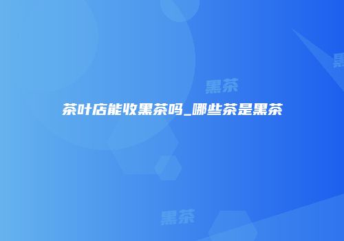 茶叶店能收黑茶吗_哪些茶是黑茶
