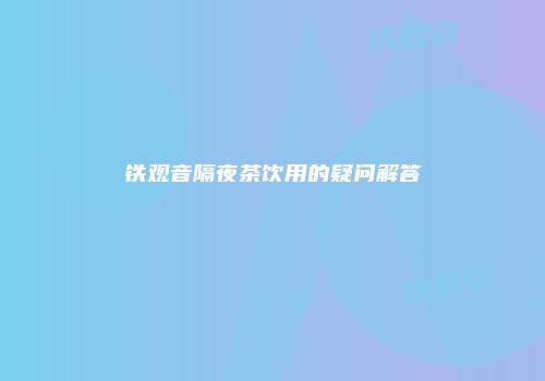铁观音隔夜茶饮用的疑问解答