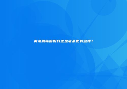 黄茶喝新鲜的好还是老茶更有营养？