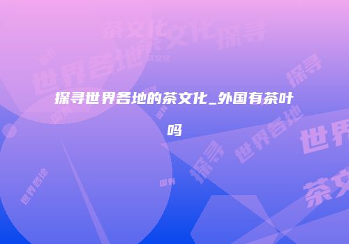 探寻世界各地的茶文化_外国有茶叶吗
