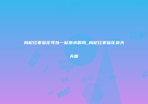 枸杞红枣菊花可以一起泡水喝吗_枸杞红枣菊花茶天天喝