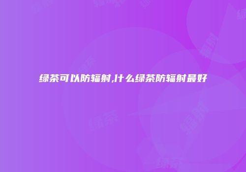 绿茶可以防辐射,什么绿茶防辐射最好