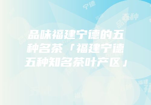 品味福建宁德的五种名茶「福建宁德五种知名茶叶产区」