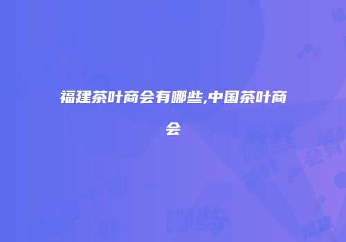 福建茶叶商会有哪些,中国茶叶商会