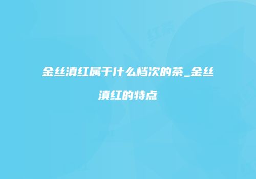 金丝滇红属于什么档次的茶_金丝滇红的特点