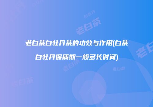 老白茶白牡丹茶的功效与作用(白茶白牡丹保质期一般多长时间)