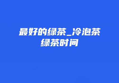 最好的绿茶_冷泡茶绿茶时间