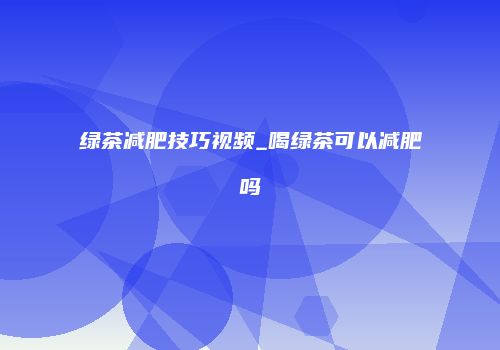 绿茶减肥技巧视频_喝绿茶可以减肥吗