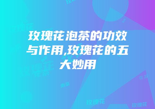 玫瑰花泡茶的功效与作用,玫瑰花的五大妙用