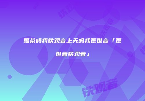喝茶吗我铁观音上天吗我观世音「观世音铁观音」