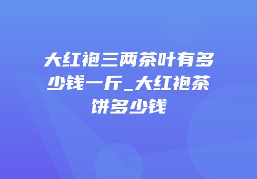 大红袍三两茶叶有多少钱一斤_大红袍茶饼多少钱