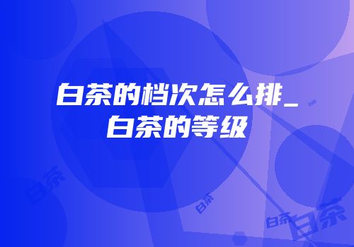 白茶的档次怎么排_白茶的等级