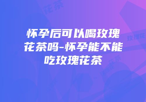 怀孕后可以喝玫瑰花茶吗-怀孕能不能吃玫瑰花茶
