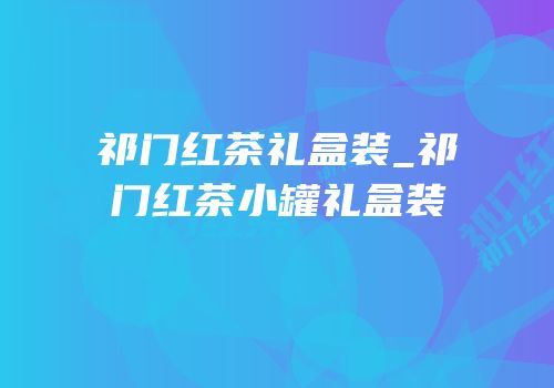 祁门红茶礼盒装_祁门红茶小罐礼盒装