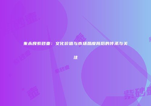 朱永良紫砂壶：文化价值与市场热度背后的传承与关注