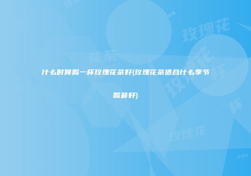 什么时候喝一杯玫瑰花茶好(玫瑰花茶适合什么季节喝最好)