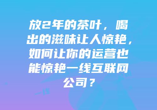 放2年的茶叶，喝出的滋味让人惊艳，如何让你的运营也能惊艳一线互联网公司？