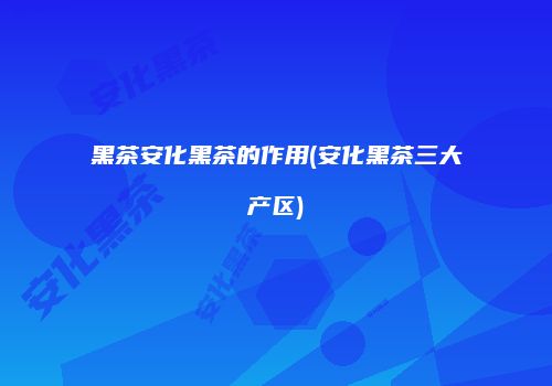 黑茶安化黑茶的作用(安化黑茶三大产区)